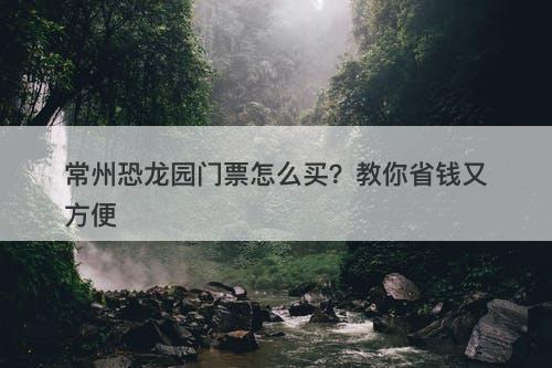常州恐龙园门票怎么买？教你省钱又方便