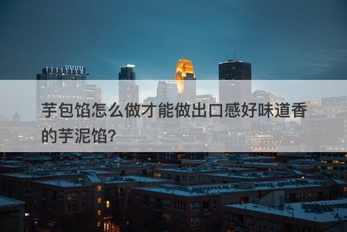 芋包馅怎么做才能做出口感好味道香的芋泥馅？