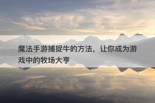 魔法手游捕捉牛的方法，让你成为游戏中的牧场大亨