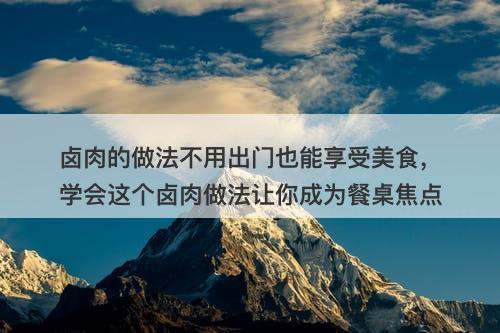 卤肉的做法不用出门也能享受美食，学会这个卤肉做法让你成为餐桌焦点