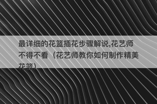 最详细的花篮插花步骤解说,花艺师不得不看（花艺师教你如何制作精美花篮）