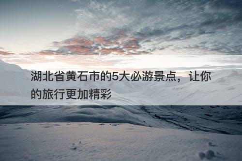 湖北省黄石市的5大必游景点，让你的旅行更加精彩