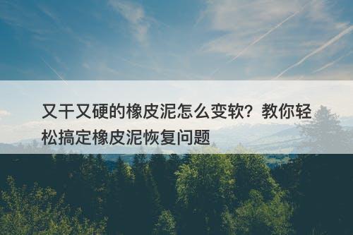 又干又硬的橡皮泥怎么变软？教你轻松搞定橡皮泥恢复问题
