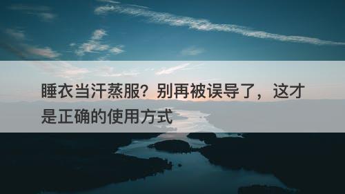 睡衣当汗蒸服?别再被误导了,这才是正确的使用方式-图1 睡衣当汗蒸服?别再被误导了,这才是正确的使用方式-图1