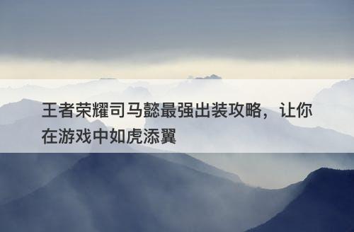 王者荣耀司马懿最强出装攻略，让你在游戏中如虎添翼