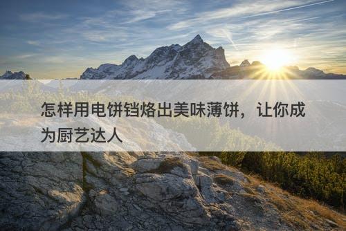 怎样用电饼铛烙出美味薄饼，让你成为厨艺达人