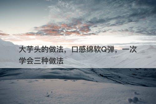 大芋头的做法，口感绵软Q弹，一次学会三种做法