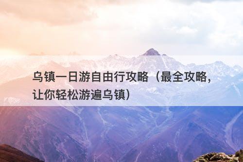 乌镇一日游自由行攻略（最全攻略，让你轻松游遍乌镇）