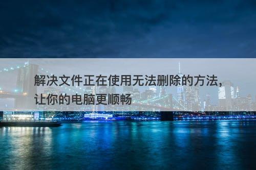 解决文件正在使用无法删除的方法，让你的电脑更顺畅