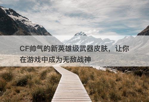 CF帅气的新英雄级武器皮肤，让你在游戏中成为无敌战神
