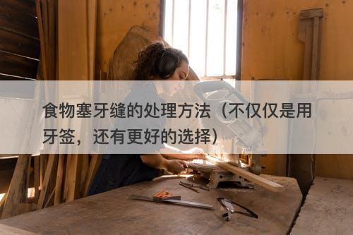 食物塞牙缝的处理方法（不仅仅是用牙签，还有更好的选择）