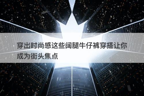 穿出时尚感这些阔腿牛仔裤穿搭让你成为街头焦点
