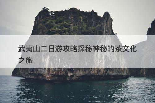 武夷山二日游攻略探秘神秘的茶文化之旅