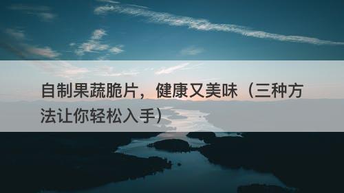 自制果蔬脆片，健康又美味（三种方法让你轻松入手）