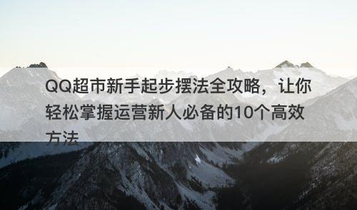 QQ超市新手起步摆法全攻略，让你轻松掌握运营新人必备的10个高效方法