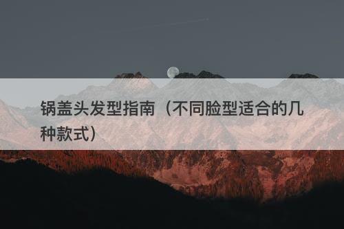锅盖头发型指南（不同脸型适合的几种款式）