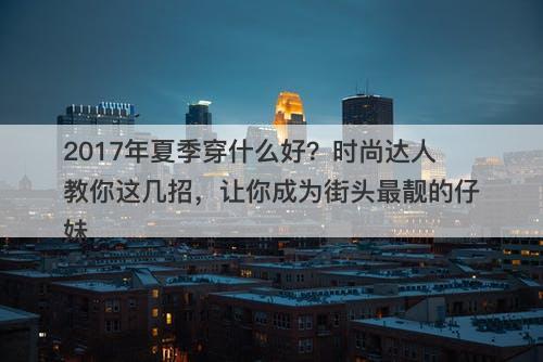 2017年夏季穿什么好？时尚达人教你这几招，让你成为街头最靓的仔妹