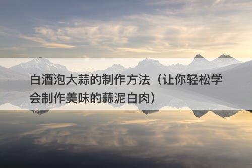 白酒泡大蒜的制作方法（让你轻松学会制作美味的蒜泥白肉）