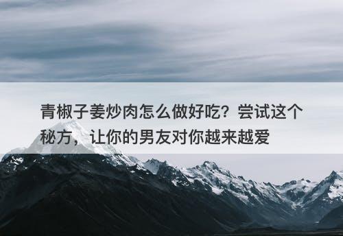 青椒子姜炒肉怎么做好吃？尝试这个秘方，让你的男友对你越来越爱