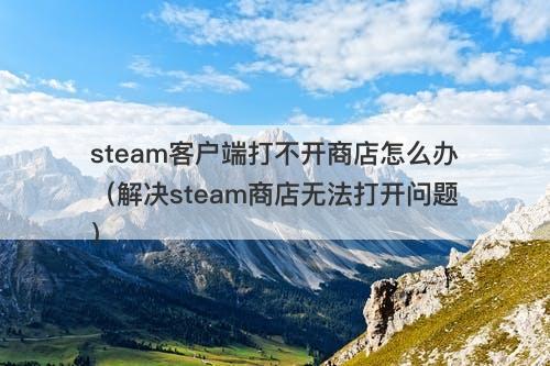steam客户端打不开商店怎么办（解决steam商店无法打开问题）