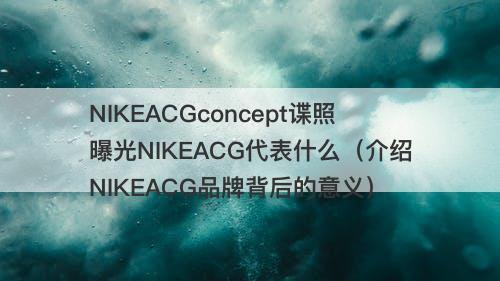 NIKEACGconcept谍照曝光NIKEACG代表什么（介绍NIKEACG品牌背后的意义）