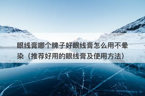 眼线膏哪个牌子好眼线膏怎么用不晕染（推荐好用的眼线膏及使用方法）