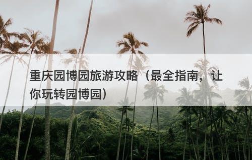 重庆园博园旅游攻略（最全指南，让你玩转园博园）