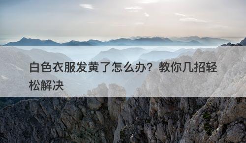 白色衣服发黄了怎么办？教你几招轻松解决