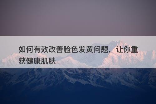 如何有效改善脸色发黄问题，让你重获健康肌肤
