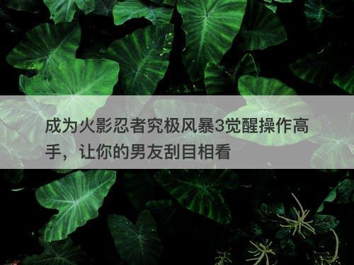 成为火影忍者究极风暴3觉醒操作高手，让你的男友刮目相看