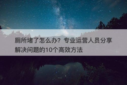 厕所堵了怎么办？专业运营人员分享解决问题的10个高效方法