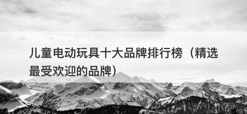 儿童电动玩具十大品牌排行榜（精选最受欢迎的品牌）