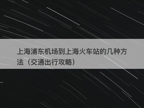 上海浦东机场到上海火车站的几种方法（交通出行攻略）