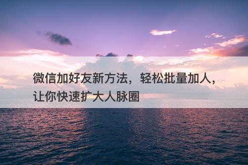 微信加好友新方法，轻松批量加人，让你快速扩大人脉圈