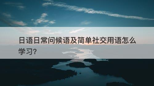 日语日常问候语及简单社交用语怎么学习？