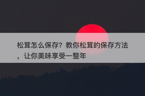 松茸怎么保存？教你松茸的保存方法，让你美味享受一整年
