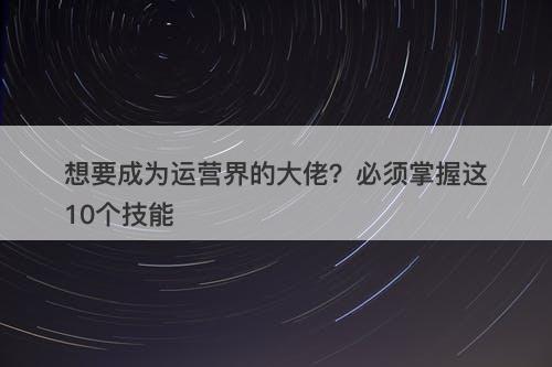 想要成为运营界的大佬？必须掌握这10个技能