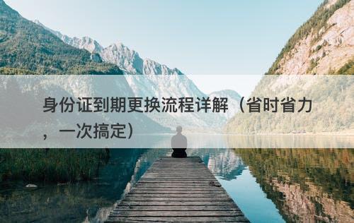 身份证到期更换流程详解（省时省力，一次搞定）