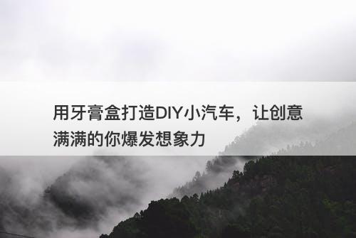 用牙膏盒打造DIY小汽车，让创意满满的你爆发想象力