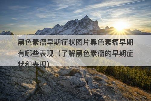 黑色素瘤早期症状图片黑色素瘤早期有哪些表现（了解黑色素瘤的早期症状和表现）