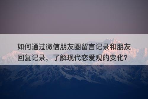 如何通过微信朋友圈留言记录和朋友回复记录，了解现代恋爱观的变化？
