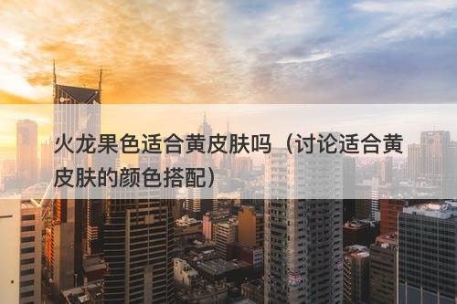火龙果色适合黄皮肤吗（讨论适合黄皮肤的颜色搭配）