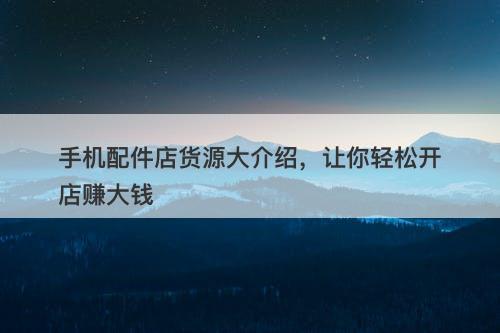 手机配件店货源大介绍，让你轻松开店赚大钱