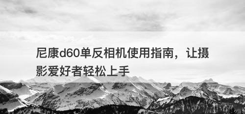 尼康d60单反相机使用指南，让摄影爱好者轻松上手