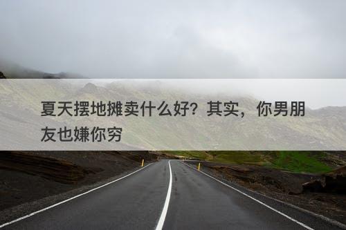 夏天摆地摊卖什么好？其实，你男朋友也嫌你穷