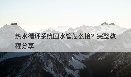 热水循环系统回水管怎么接？完整教程分享