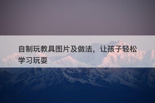 自制玩教具图片及做法，让孩子轻松学习玩耍