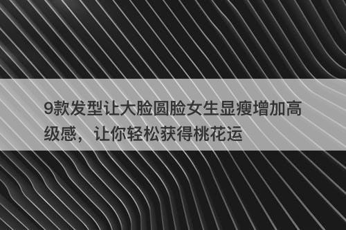9款发型让大脸圆脸女生显瘦增加高级感，让你轻松获得桃花运
