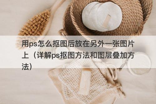 用ps怎么抠图后放在另外一张图片上（详解ps抠图方法和图层叠加方法）