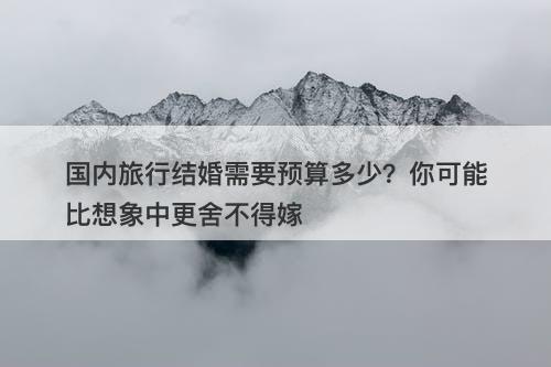 国内旅行结婚需要预算多少？你可能比想象中更舍不得嫁